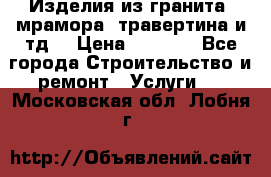 Изделия из гранита, мрамора, травертина и тд. › Цена ­ 1 000 - Все города Строительство и ремонт » Услуги   . Московская обл.,Лобня г.